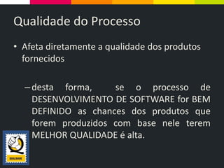 Qualidade do Processo
• Afeta diretamente a qualidade dos produtos
fornecidos
–desta forma, se o processo de
DESENVOLVIMENTO DE SOFTWARE for BEM
DEFINIDO as chances dos produtos que
forem produzidos com base nele terem
MELHOR QUALIDADE é alta.
 