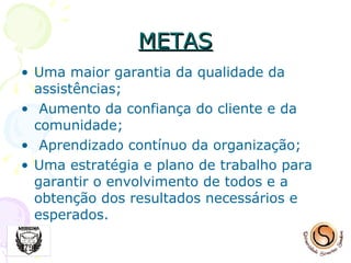 METAS Uma maior garantia da qualidade da assistências; Aumento da confiança do cliente e da comunidade; Aprendizado contínuo da organização; Uma estratégia e plano de trabalho para garantir o envolvimento de todos e a obtenção dos resultados necessários e esperados. 