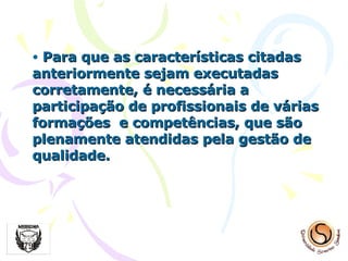 Para que as características citadas anteriormente sejam executadas corretamente, é necessária a participação de profissionais de várias formações  e competências, que são plenamente atendidas pela gestão de qualidade. 