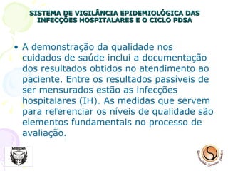 SISTEMA DE VIGILÂNCIA EPIDEMIOLÓGICA DAS INFECÇÕES HOSPITALARES E O CICLO PDSA A demonstração da qualidade nos cuidados de saúde inclui a documentação dos resultados obtidos no atendimento ao paciente. Entre os resultados passíveis de ser mensurados estão as infecções hospitalares (IH). As medidas que servem para referenciar os níveis de qualidade são elementos fundamentais no processo de avaliação.  
