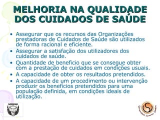 MELHORIA NA QUALIDADE DOS CUIDADOS DE SAÚDE Assegurar que os recursos das Organizações prestadoras de Cuidados de Saúde são utilizados de forma racional e eficiente. Assegurar a satisfação dos utilizadores dos cuidados de saúde. Quantidade de beneficio que se consegue obter com a prestação de cuidados em condições usuais. A capacidade de obter os resultados pretendidos. A capacidade de um procedimento ou intervenção produzir os benefícios pretendidos para uma população definida, em condições ideais de utilização. 