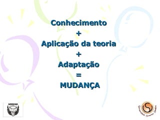 Conhecimento  +  Aplicação da teoria  +  Adaptação  =  MUDANÇA 