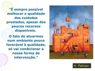 " É sempre possível melhorar a qualidade dos cuidados prestados, apesar dos poucos recursos disponíveis.  O fato de atuarmos num ambiente pouco favorável à qualidade, só vai condicionar a nossa forma de intervenção.” H. Palmer 