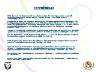 REFERÊNCIAS CDC. Centers for disease control and prevention. Monitoring hospital acquired infections to promote patient safety - United States 1990 -1999.  MMWR 2000;49(8):149-53. Burmester H, Malik AM. Controle de qualidade no atendimento médico-hospitalar. In: Rodrigues EA, Mendonça JS, Amarante JMB, Alves Filho MB, Grinbaum RS, Richtmann. Infecções hospitalares - prevenção e controle. São Paulo: Sarvier, 1997;(cap 5):46-54. Deming WE. Qualidade: a revolução da administração. Rio de Janeiro Marques – Saraiva, 1982.  Horan TC, Gaynes RP. Surveillance of nosocom ial infections. In: Mayhall, CG. Hospital epidemiology and infection control. William & Wilkins, Baltimore 1996;94:1659-1702. Lee TB, Baker OG, Lee JT, Scheckler WE, Steele L, Laxton CE.  Recommended practices for surveillance. Am J Infect Control 1998;(26)3:1-16. ONA. Organização Nacional de Acreditação. Manual das Organizações Prestadoras de Serviços Hospitalares.  Ed. Educat, Pelotas – PR 2001 Classen, David C."Information Management in Infectious Diseases: Survival of the Fittest" – 1994 Department of Clinical Epidemiology, LDS Hospital and Division of Infectious Diseases University of Utah School of Medicine - Salt Lake City, Utah Enz, Alfredo Luiz "Qualidade nas instituições Públicas" – 1994 Mestrado em Qualidade da UNICAMP Furlan, José Davi "Reengenharia da Informação: do mito à realidade" – 1994 Makron Books do Brasil Editora Ltda 