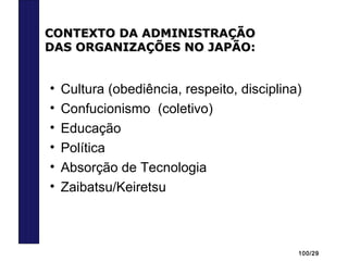 100/29
• Cultura (obediência, respeito, disciplina)
• Confucionismo (coletivo)
• Educação
• Política
• Absorção de Tecnologia
• Zaibatsu/Keiretsu
CONTEXTO DA ADMINISTRAÇÃOCONTEXTO DA ADMINISTRAÇÃO
DAS ORGANIZAÇÕES NO JAPÃO:DAS ORGANIZAÇÕES NO JAPÃO:
 