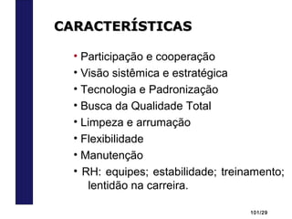 101/29
• Participação e cooperação
• Visão sistêmica e estratégica
• Tecnologia e Padronização
• Busca da Qualidade Total
• Limpeza e arrumação
• Flexibilidade
• Manutenção
• RH: equipes; estabilidade; treinamento;
lentidão na carreira.
CARACTERÍSTICASCARACTERÍSTICAS
 