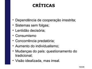 102/29
• Dependência de cooperação irrestrita;
• Sistemas sem folgas;
• Lentidão decisória;
• Consumismo
• Concorrência predatória;
• Aumento do individualismo;
• Mudanças do país: questionamento do
tradicional;
• Visão idealizada, mas irreal.
CRÍTICASCRÍTICAS
 