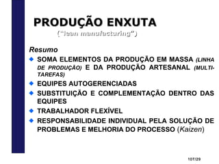 107/29
PRODUÇÃO ENXUTAPRODUÇÃO ENXUTA
(“lean manufacturing”)(“lean manufacturing”)
Resumo
SOMA ELEMENTOS DA PRODUÇÃO EM MASSA (LINHA
DE PRODUÇÃO) E DA PRODUÇÃO ARTESANAL (MULTI-
TAREFAS)
EQUIPES AUTOGERENCIADAS
SUBSTITUIÇÃO E COMPLEMENTAÇÃO DENTRO DAS
EQUIPES
TRABALHADOR FLEXÍVEL
RESPONSABILIDADE INDIVIDUAL PELA SOLUÇÃO DE
PROBLEMAS E MELHORIA DO PROCESSO (Kaizen)
 
