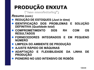 108/29
PRODUÇÃO ENXUTAPRODUÇÃO ENXUTA
(“lean manufacturing”)(“lean manufacturing”)
Resumo (cont.)
REDUÇÃO DE ESTOQUES (Just in time)
IDENTIFICAÇÃO DOS PROBLEMAS E SOLUÇÃO
DEFINITIVA (Qualidade total)
COMPROMETIMENTO DOS RH COM OS
RESULTADOS
FORNECEDORES INTEGRADOS E EM PEQUENO
NÚMERO
LIMPEZA DO AMBIENTE DE PRODUÇÃO
AJUSTE RÁPIDO DE MÁQUINAS
ADAPTAÇÃO E FLEXIBILIDADE DA LINHA DE
PRODUÇÃO
PIONEIRO NO USO INTENSIVO DE ROBÔS
 