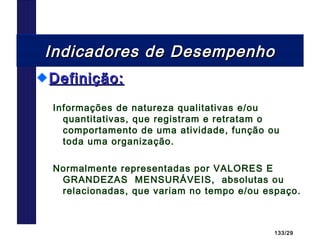 133/29
Indicadores de DesempenhoIndicadores de Desempenho
Definição:Definição:
Informações de natureza qualitativas e/ou
quantitativas, que registram e retratam o
comportamento de uma atividade, função ou
toda uma organização.
Normalmente representadas por VALORES E
GRANDEZAS MENSURÁVEIS, absolutas ou
relacionadas, que variam no tempo e/ou espaço.
 