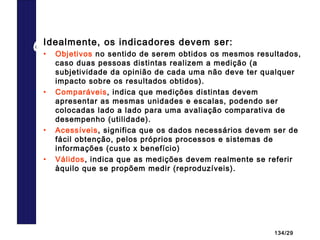 134/29
Características dos indicadoresIdealmente, os indicadores devem ser:
• Objetivos no sentido de serem obtidos os mesmos resultados,
caso duas pessoas distintas realizem a medição (a
subjetividade da opinião de cada uma não deve ter qualquer
impacto sobre os resultados obtidos).
• Comparáveis, indica que medições distintas devem
apresentar as mesmas unidades e escalas, podendo ser
colocadas lado a lado para uma avaliação comparativa de
desempenho (utilidade).
• Acessíveis, significa que os dados necessários devem ser de
fácil obtenção, pelos próprios processos e sistemas de
informações (custo x benefício)
• Válidos, indica que as medições devem realmente se referir
àquilo que se propõem medir (reproduzíveis).
 