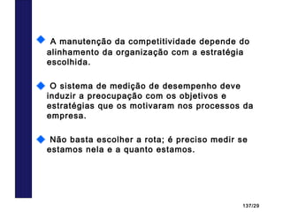 137/29
Estratégias e IndicadoresA manutenção da competitividade depende do
alinhamento da organização com a estratégia
escolhida.
O sistema de medição de desempenho deve
induzir a preocupação com os objetivos e
estratégias que os motivaram nos processos da
empresa.
Não basta escolher a rota; é preciso medir se
estamos nela e a quanto estamos.
 