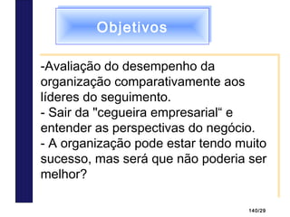 140/29
ObjetivosObjetivos
-Avaliação do desempenho da
organização comparativamente aos
líderes do seguimento.
- Sair da "cegueira empresarial“ e
entender as perspectivas do negócio.
- A organização pode estar tendo muito
sucesso, mas será que não poderia ser
melhor?
-Avaliação do desempenho da
organização comparativamente aos
líderes do seguimento.
- Sair da "cegueira empresarial“ e
entender as perspectivas do negócio.
- A organização pode estar tendo muito
sucesso, mas será que não poderia ser
melhor?
 