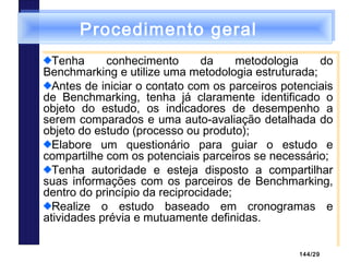 144/29
Procedimento geralProcedimento geral
Tenha conhecimento da metodologia do
Benchmarking e utilize uma metodologia estruturada;
Antes de iniciar o contato com os parceiros potenciais
de Benchmarking, tenha já claramente identificado o
objeto do estudo, os indicadores de desempenho a
serem comparados e uma auto-avaliação detalhada do
objeto do estudo (processo ou produto);
Elabore um questionário para guiar o estudo e
compartilhe com os potenciais parceiros se necessário;
Tenha autoridade e esteja disposto a compartilhar
suas informações com os parceiros de Benchmarking,
dentro do princípio da reciprocidade;
Realize o estudo baseado em cronogramas e
atividades prévia e mutuamente definidas.
Tenha conhecimento da metodologia do
Benchmarking e utilize uma metodologia estruturada;
Antes de iniciar o contato com os parceiros potenciais
de Benchmarking, tenha já claramente identificado o
objeto do estudo, os indicadores de desempenho a
serem comparados e uma auto-avaliação detalhada do
objeto do estudo (processo ou produto);
Elabore um questionário para guiar o estudo e
compartilhe com os potenciais parceiros se necessário;
Tenha autoridade e esteja disposto a compartilhar
suas informações com os parceiros de Benchmarking,
dentro do princípio da reciprocidade;
Realize o estudo baseado em cronogramas e
atividades prévia e mutuamente definidas.
 