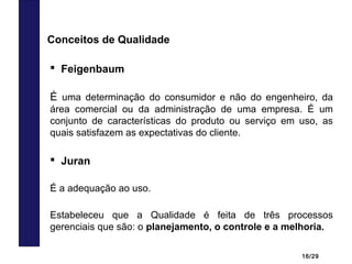 16/29
 Feigenbaum
É uma determinação do consumidor e não do engenheiro, da
área comercial ou da administração de uma empresa. É um
conjunto de características do produto ou serviço em uso, as
quais satisfazem as expectativas do cliente.
Conceitos de Qualidade
 Juran
É a adequação ao uso.
Estabeleceu que a Qualidade é feita de três processos
gerenciais que são: o planejamento, o controle e a melhoria.
 