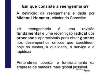 161/29
Pag. 161 de 38
Em que consiste a reengenharia?
A definição da reengenharia é dada por
Michael Hammer, criador do Conceito:
«A reengenharia é uma revisão
fundamental e uma redefinição radical dos
processos operacionais para obter ganhos
nos desempenhos críticos que constituem
hoje os custos, a qualidade, o serviço e a
rapidez»
Pretende-se abordar o funcionamento da
empresa da maneira mais global possível.
 