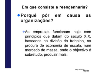162/29
Pag. 162 de 38
Em que consiste a reengenharia?
Porquê pôr em causa as
organizações?
As empresas funcionam hoje com
princípios que datam do século XIX,
baseados na divisão do trabalho, na
procura de economia de escala, num
mercado de massa, onde o objectivo é
sobretudo, produzir mais.
 