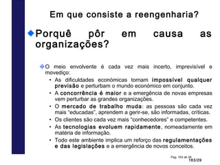 163/29
Pag. 163 de 38
Em que consiste a reengenharia?
Porquê pôr em causa as
organizações?
O meio envolvente é cada vez mais incerto, imprevisível e
movediço:
• As dificuldades económicas tornam impossível qualquer
previsão e perturbam o mundo económico em conjunto.
• A concorrência é maior e a emergência de novas empresas
vem perturbar as grandes organizações.
• O mercado de trabalho muda: as pessoas são cada vez
mais “educadas”, aprendem a gerir-se, são informadas, críticas.
• Os clientes são cada vez mais “conhecedores” e competentes.
• As tecnologias evoluem rapidamente, nomeadamente em
matéria de informação.
• Todo este ambiente implica um reforço das regulamentações
e das legislações e a emergência de novos conceitos.
 