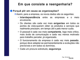 164/29
Pag. 164 de 38
Em que consiste a reengenharia?
Porquê pôr em causa as organizações?
Assim, para a empresa, os novos dados são os seguintes:
• Interdependência entre as empresas e o meio
envolvente.
• Os clientes são cada vez mais exigentes em todos os
pontos de vista:querem obter os produtos e serviços que
realmente precisam, em tempo útil e pelo menor custo.
• O pessoal é cada vez mais competente, logo mais critico,
mais ávido de comunicação e cada vez menos motivado
para trabalho parcelar, já organizado.
• O funcionamento da empresa é cada vez mais pesado,
porque deve adaptar-se permanentemente a evoluções não
previsíveis e em todos os domínios.
• Cada um procura sobretudo, segurança.
 