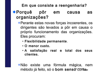 165/29
Pag. 165 de 38
Em que consiste a reengenharia?
Porquê pôr em causa as
organizações?
Perante estas novas forças incoerentes, os
dirigentes são levados a pôr em causa o
próprio funcionamento das organizações.
Eles procuram:
• Flexibilidade permanente.
• O menor custo.
• A satisfação real e total dos seus
clientes.
Não existe uma fórmula mágica, nem
método já feito, só o bom senso conta.
 