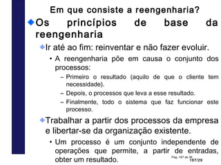 167/29
Pag. 167 de 38
Em que consiste a reengenharia?
Os princípios de base da
reengenharia
Ir até ao fim: reinventar e não fazer evoluir.
• A reengenharia põe em causa o conjunto dos
processos:
– Primeiro o resultado (aquilo de que o cliente tem
necessidade).
– Depois, o processos que leva a esse resultado.
– Finalmente, todo o sistema que faz funcionar este
processo.
Trabalhar a partir dos processos da empresa
e libertar-se da organização existente.
• Um processo é um conjunto independente de
operações que permite, a partir de entradas,
obter um resultado.
 