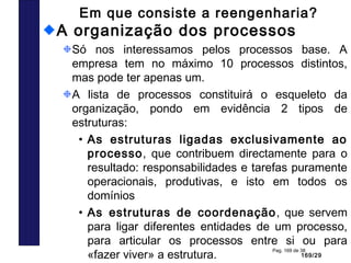 169/29
Pag. 169 de 38
Em que consiste a reengenharia?
A organização dos processos
Só nos interessamos pelos processos base. A
empresa tem no máximo 10 processos distintos,
mas pode ter apenas um.
A lista de processos constituirá o esqueleto da
organização, pondo em evidência 2 tipos de
estruturas:
• As estruturas ligadas exclusivamente ao
processo, que contribuem directamente para o
resultado: responsabilidades e tarefas puramente
operacionais, produtivas, e isto em todos os
domínios
• As estruturas de coordenação, que servem
para ligar diferentes entidades de um processo,
para articular os processos entre si ou para
«fazer viver» a estrutura.
 