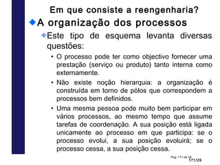 171/29
Pag. 171 de 38
Em que consiste a reengenharia?
A organização dos processos
Este tipo de esquema levanta diversas
questões:
• O processo pode ter como objectivo fornecer uma
prestação (serviço ou produto) tanto interna como
externamente.
• Não existe noção hierarquia: a organização é
construída em torno de pólos que correspondem a
processos bem definidos.
• Uma mesma pessoa pode muito bem participar em
vários processos, ao mesmo tempo que assume
tarefas de coordenação. A sua posição está ligada
unicamente ao processo em que participa: se o
processo evolui, a sua posição evoluirá; se o
processo cessa, a sua posição cessa.
 