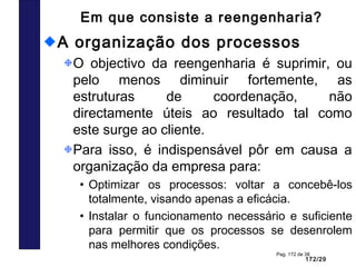 172/29
Pag. 172 de 38
Em que consiste a reengenharia?
A organização dos processos
O objectivo da reengenharia é suprimir, ou
pelo menos diminuir fortemente, as
estruturas de coordenação, não
directamente úteis ao resultado tal como
este surge ao cliente.
Para isso, é indispensável pôr em causa a
organização da empresa para:
• Optimizar os processos: voltar a concebê-los
totalmente, visando apenas a eficácia.
• Instalar o funcionamento necessário e suficiente
para permitir que os processos se desenrolem
nas melhores condições.
 