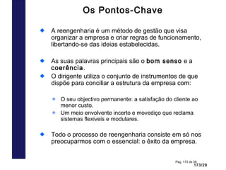 173/29
Pag. 173 de 38
Os Pontos-Chave
A reengenharia é um método de gestão que visa
organizar a empresa e criar regras de funcionamento,
libertando-se das ideias estabelecidas.
As suas palavras principais são o bom senso e a
coerência.
O dirigente utiliza o conjunto de instrumentos de que
dispõe para conciliar a estrutura da empresa com:
O seu objectivo permanente: a satisfação do cliente ao
menor custo.
Um meio envolvente incerto e movediço que reclama
sistemas flexiveis e modulares.
Todo o processo de reengenharia consiste em só nos
preocuparmos com o essencial: o êxito da empresa.
 