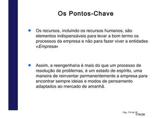 174/29
Pag. 174 de 38
Os Pontos-Chave
Os recursos, incluindo os recursos humanos, são
elementos indispensáveis para levar a bom termo os
processos da empresa e não para fazer viver a entidades
«Empresa»
Assim, a reengenharia é mais do que um processo de
resolução de problemas, é um estado de espírito, uma
maneira de reinventar permanentemente a empresa para
encontrar sempre ideias e modos de pensamento
adaptados ao mercado de amanhã.
 