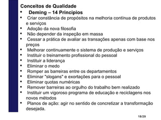 18/29
 Deming – 14 Princípios
 Criar constância de propósitos na melhoria contínua de produtos
e serviços
 Adoção da nova filosofia
 Não depender da inspeção em massa
 Cessar a prática de avaliar as transações apenas com base nos
preços
 Melhorar continuamente o sistema de produção e serviços
 Instituir o treinamento profissional do pessoal
 Instituir a liderança
 Eliminar o medo
 Romper as barreiras entre os departamentos
 Eliminar "slogans" e exortações para o pessoal
 Eliminar quotas numéricas
 Remover barreiras ao orgulho do trabalho bem realizado
 Instituir um vigoroso programa de educação e reciclagens nos
novos métodos
 Planos de ação: agir no sentido de concretizar a transformação
desejada.
Conceitos de Qualidade
 