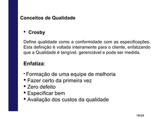 19/29
 Crosby
Define qualidade como a conformidade com as especificações.
Esta definição é voltada inteiramente para o cliente, enfatizando
que a Qualidade é tangível, gerenciável e pode ser medida.
Enfatiza:
 Formação de uma equipe de melhoria
 Fazer certo da primeira vez
 Zero defeito
 Especificar bem
 Avaliação dos custos da qualidade
Conceitos de Qualidade
 