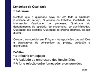 20/29
 Ishikawa
Destaca que a qualidade deve ser em toda a empresa:
Qualidade do serviço, Qualidade do trabalho, Qualidade da
informação, Qualidade do processo, Qualidade do
departamento, do operário, do engenheiro, do administrador,
Qualidade das pessoas, Qualidade da própria empresa, de sua
diretriz.
Coloca o consumidor em 1º lugar = transposições das opiniões
e expectativas do consumidor ao projeto, produção e
distribuição.
Enfatiza
 o trabalho em equipe
 A lealdade da empresa e dos funcionários
 A forte relação entre fornecedor e consumidor.
Conceitos de Qualidade
 