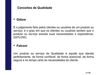 21/29
 Gitlow
É o julgamento feito pelos clientes ou usuários de um produto ou
serviço; é o grau em que os clientes ou usuários sentem que o
produto ou serviço exceda suas necessidades e expectativas.
(GITLOW).
Conceitos de Qualidade
 Falconi
Um produto ou serviço de Qualidade é aquele que atenda
perfeitamente, de forma confiável, de forma acessível, de forma
segura e no tempo certo às necessidades do cliente.
 