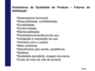 29/29
Parâmetros da Qualidade de Produto – Fatores de
Satisfação
Desempenho funcional;
Disponibilidade, confiabilidade;
Durabilidade;
Conformidade;
Mantenabilidade;
Facilidade/conveniência de uso;
Instalação e orientação de uso;
Interface com o usuário
Meio ambiente;
Atendimento pós-venda, assistência;
Estética;
Qualidade percebida, imagem da marca
Custo do ciclo de vida do produto
 