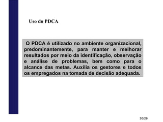 30/29
Uso do PDCA
O PDCA é utilizado no ambiente organizacional,
predominantemente, para manter e melhorar
resultados por meio da identificação, observação
e análise de problemas, bem como para o
alcance das metas. Auxilia os gestores e todos
os empregados na tomada de decisão adequada.
 