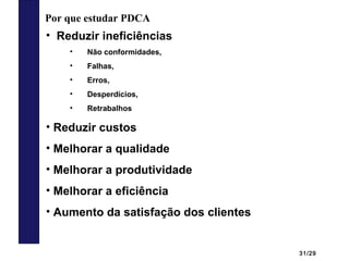 31/29
Por que estudar PDCA
• Reduzir ineficiências
• Não conformidades,
• Falhas,
• Erros,
• Desperdícios,
• Retrabalhos
• Reduzir custos
• Melhorar a qualidade
• Melhorar a produtividade
• Melhorar a eficiência
• Aumento da satisfação dos clientes
 