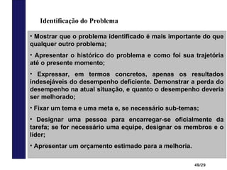 49/29
Identificação do Problema
• Mostrar que o problema identificado é mais importante do que
qualquer outro problema;
• Apresentar o histórico do problema e como foi sua trajetória
até o presente momento;
• Expressar, em termos concretos, apenas os resultados
indesejáveis do desempenho deficiente. Demonstrar a perda do
desempenho na atual situação, e quanto o desempenho deveria
ser melhorado;
• Fixar um tema e uma meta e, se necessário sub-temas;
• Designar uma pessoa para encarregar-se oficialmente da
tarefa; se for necessário uma equipe, designar os membros e o
líder;
• Apresentar um orçamento estimado para a melhoria.
 