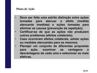 56/29
Plano de Ação
• Deve ser feita uma estrita distinção entre ações
tomadas para atenuar o efeito (medida
atenuante imediata) e ações tomadas para
eliminar as causas (prevenção da repetição);
• Certificar-se de que as ações não produzem
outros problemas (efeitos colaterais);
• Caso ocorreram efeitos colaterais, adotar ações
ou medidas atenuantes para os mesmos;
• Planejar um conjunto de diferentes propostas
para ação, examinar as vantagens e
desvantagens de cada uma e selecionar as mais
efetivas.
 