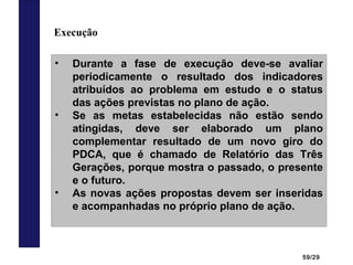 59/29
Execução
• Durante a fase de execução deve-se avaliar
periodicamente o resultado dos indicadores
atribuídos ao problema em estudo e o status
das ações previstas no plano de ação.
• Se as metas estabelecidas não estão sendo
atingidas, deve ser elaborado um plano
complementar resultado de um novo giro do
PDCA, que é chamado de Relatório das Três
Gerações, porque mostra o passado, o presente
e o futuro.
• As novas ações propostas devem ser inseridas
e acompanhadas no próprio plano de ação.
 