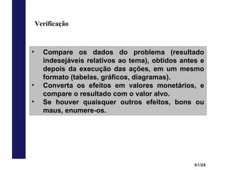 61/29
Verificação
• Compare os dados do problema (resultado
indesejáveis relativos ao tema), obtidos antes e
depois da execução das ações, em um mesmo
formato (tabelas, gráficos, diagramas).
• Converta os efeitos em valores monetários, e
compare o resultado com o valor alvo.
• Se houver quaisquer outros efeitos, bons ou
maus, enumere-os.
 