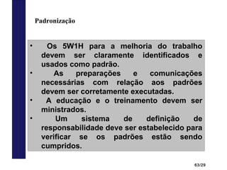 63/29
Padronização
• Os 5W1H para a melhoria do trabalho
devem ser claramente identificados e
usados como padrão.
• As preparações e comunicações
necessárias com relação aos padrões
devem ser corretamente executadas.
• A educação e o treinamento devem ser
ministrados.
• Um sistema de definição de
responsabilidade deve ser estabelecido para
verificar se os padrões estão sendo
cumpridos.
 