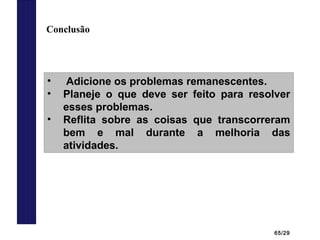 65/29
Conclusão
• Adicione os problemas remanescentes.
• Planeje o que deve ser feito para resolver
esses problemas.
• Reflita sobre as coisas que transcorreram
bem e mal durante a melhoria das
atividades.
 