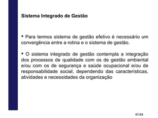 67/29
 Para termos sistema de gestão efetivo é necessário um
convergência entre a rotina e o sistema de gestão.
 O sistema integrado de gestão contempla a integração
dos processos de qualidade com os de gestão ambiental
e/ou com os de segurança e saúde ocupacional e/ou de
responsabilidade social, dependendo das características,
atividades e necessidades da organização
Sistema Integrado de Gestão
 