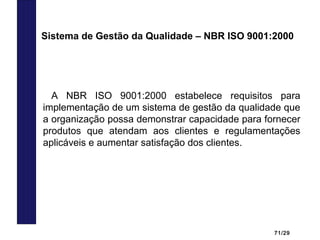 71/29
A NBR ISO 9001:2000 estabelece requisitos para
implementação de um sistema de gestão da qualidade que
a organização possa demonstrar capacidade para fornecer
produtos que atendam aos clientes e regulamentações
aplicáveis e aumentar satisfação dos clientes.
Sistema de Gestão da Qualidade – NBR ISO 9001:2000
 