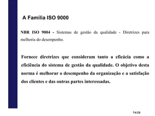 74/29
NBR ISO 9004 - Sistemas de gestão da qualidade - Diretrizes para
melhoria do desempenho.
Fornece diretrizes que consideram tanto a eficácia como a
eficiência do sistema de gestão da qualidade. O objetivo desta
norma é melhorar o desempenho da organização e a satisfação
dos clientes e das outras partes interessadas.
A Família ISO 9000
 