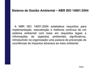 79/29
A NBR ISO 14001:2004 estabelece requisitos para
implementação, manutenção e melhoria contínua de um
sistema ambiental com base em requisitos legais e
informações de aspectos ambientais significativos,
introduzindo na organização uma postura de prevenção de
ocorrências de impactos adversos ao meio ambiente.
Sistema de Gestão Ambiental – NBR ISO 14001:2004
 