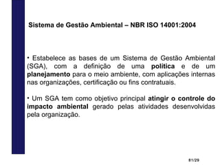 81/29
• Estabelece as bases de um Sistema de Gestão Ambiental
(SGA), com a definição de uma política e de um
planejamento para o meio ambiente, com aplicações internas
nas organizações, certificação ou fins contratuais.
• Um SGA tem como objetivo principal atingir o controle do
impacto ambiental gerado pelas atividades desenvolvidas
pela organização.
Sistema de Gestão Ambiental – NBR ISO 14001:2004
 