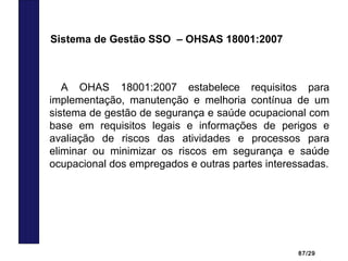 87/29
A OHAS 18001:2007 estabelece requisitos para
implementação, manutenção e melhoria contínua de um
sistema de gestão de segurança e saúde ocupacional com
base em requisitos legais e informações de perigos e
avaliação de riscos das atividades e processos para
eliminar ou minimizar os riscos em segurança e saúde
ocupacional dos empregados e outras partes interessadas.
Sistema de Gestão SSO – OHSAS 18001:2007
 