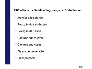 89/29
 Atender a legislação
 Redução dos acidentes
 Proteção da saúde
 Controle das tarefas
 Controle dos riscos
 Planos de prevenção
 Transparência
SSO – Foco na Saúde e Segurança do Trabalhador
 